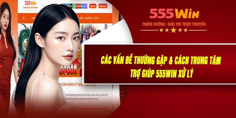 Các Vấn Đề Thường Gặp & Cách Trung Tâm Trợ Giúp 555WIN Xử Lý